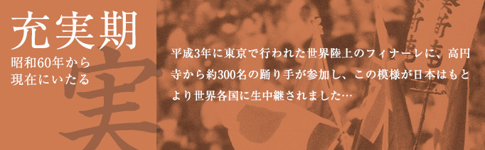 充実期（昭和60年から現在にいたる）：平成3年に東京で行われた世界陸上のフィナーレに、高円寺から約300名の踊り手が参加し、この模様が日本はもとより世界各国に生中継されました…