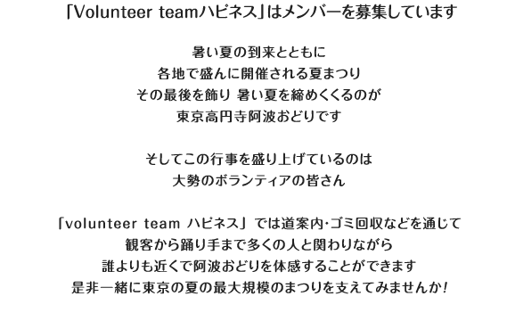 「Volunteer teamハピネス」はメンバーを募集しています。：今年もやってきます 東京高円寺阿波おどり暑い夏の到来とともに各地で盛んに開催される夏まつりその最後を飾り 暑い夏を締めくくるのが東京高円寺阿波おどりです　毎年この行事を盛り上げているのは大勢のボランティアの皆さん「volunteer team ハピネス」では道案内・ゴミ回収などを通じて観客から踊り手まで多くの人と関わりながら誰よりも近くで阿波おどりを体感することができます　是非一緒に東京の夏の最大規模のまつりを支えてみませんか！